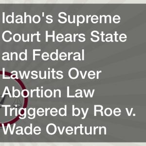 Idahos Supreme Court Hears State and Federal Lawsuits Over Abortion Law Triggered by Roe v. Wade Overturn